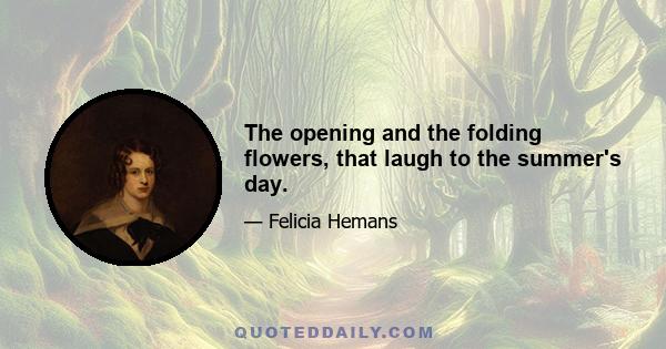 The opening and the folding flowers, that laugh to the summer's day.