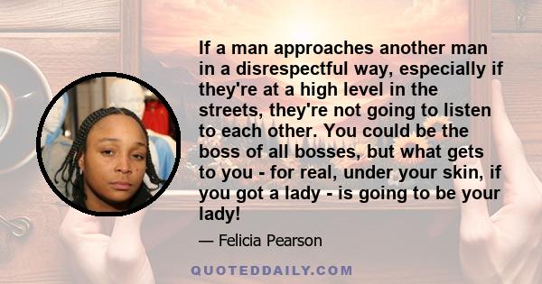 If a man approaches another man in a disrespectful way, especially if they're at a high level in the streets, they're not going to listen to each other. You could be the boss of all bosses, but what gets to you - for