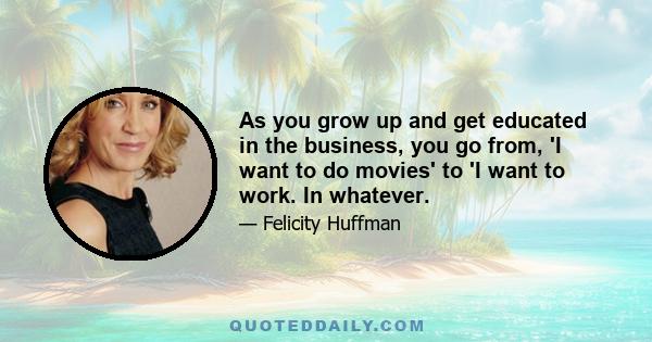 As you grow up and get educated in the business, you go from, 'I want to do movies' to 'I want to work. In whatever.