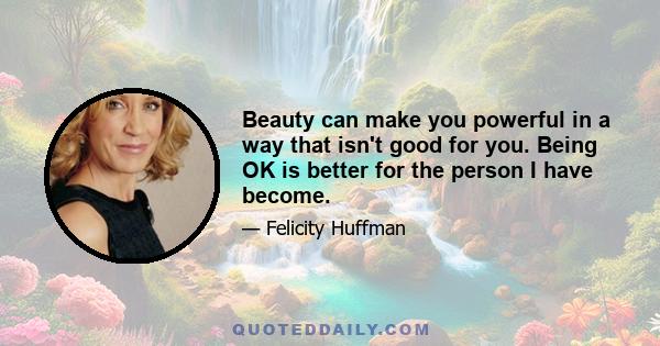 Beauty can make you powerful in a way that isn't good for you. Being OK is better for the person I have become.