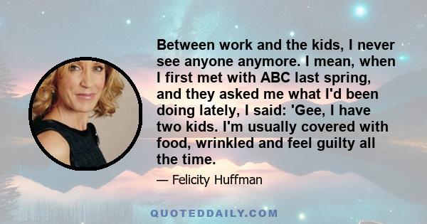 Between work and the kids, I never see anyone anymore. I mean, when I first met with ABC last spring, and they asked me what I'd been doing lately, I said: 'Gee, I have two kids. I'm usually covered with food, wrinkled