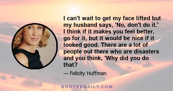 I can't wait to get my face lifted but my husband says, 'No, don't do it.' I think if it makes you feel better, go for it, but it would be nice if it looked good. There are a lot of people out there who are disasters