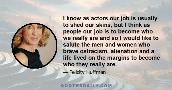 I know as actors our job is usually to shed our skins, but I think as people our job is to become who we really are and so I would like to salute the men and women who brave ostracism, alienation and a life lived on the 