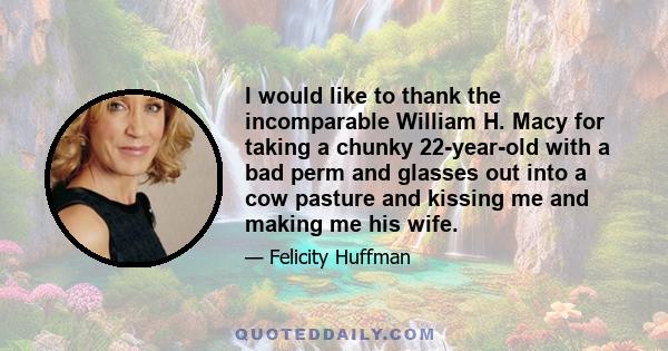 I would like to thank the incomparable William H. Macy for taking a chunky 22-year-old with a bad perm and glasses out into a cow pasture and kissing me and making me his wife.