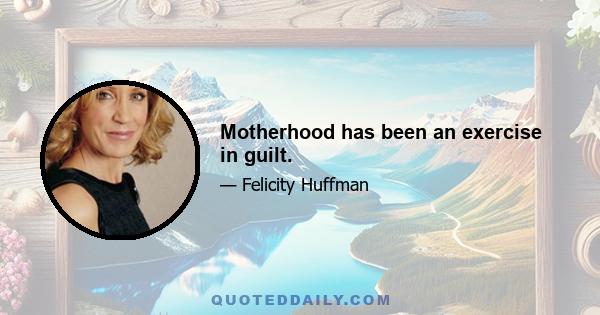 Motherhood has been an exercise in guilt.