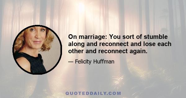 On marriage: You sort of stumble along and reconnect and lose each other and reconnect again.