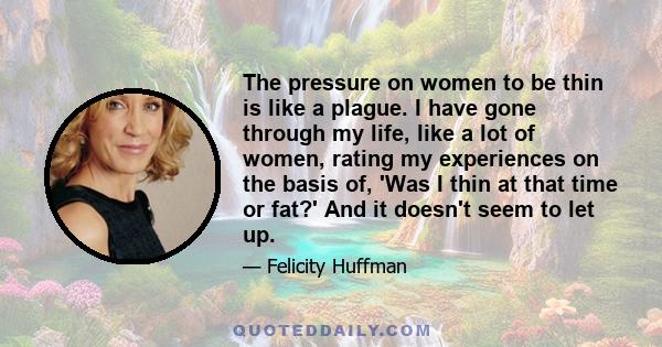 The pressure on women to be thin is like a plague. I have gone through my life, like a lot of women, rating my experiences on the basis of, 'Was I thin at that time or fat?' And it doesn't seem to let up.