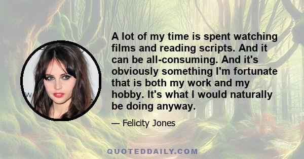 A lot of my time is spent watching films and reading scripts. And it can be all-consuming. And it's obviously something I'm fortunate that is both my work and my hobby. It's what I would naturally be doing anyway.