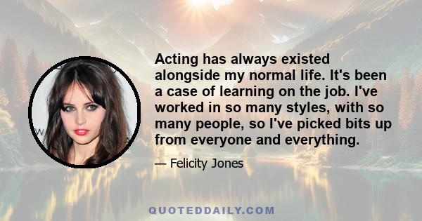 Acting has always existed alongside my normal life. It's been a case of learning on the job. I've worked in so many styles, with so many people, so I've picked bits up from everyone and everything.