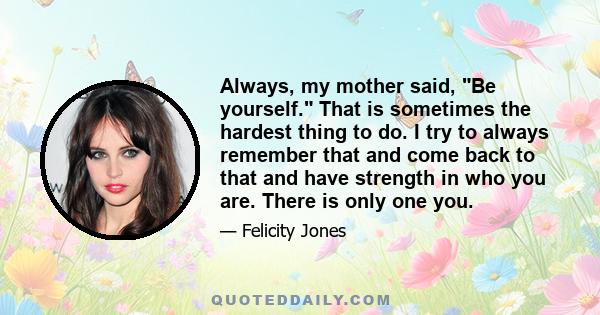 Always, my mother said, Be yourself. That is sometimes the hardest thing to do. I try to always remember that and come back to that and have strength in who you are. There is only one you.