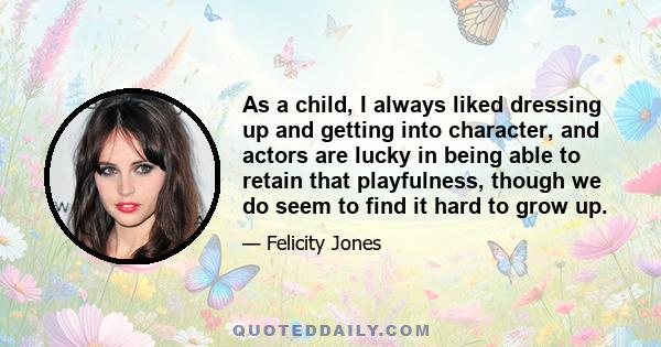 As a child, I always liked dressing up and getting into character, and actors are lucky in being able to retain that playfulness, though we do seem to find it hard to grow up.