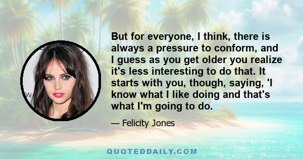 But for everyone, I think, there is always a pressure to conform, and I guess as you get older you realize it's less interesting to do that. It starts with you, though, saying, 'I know what I like doing and that's what