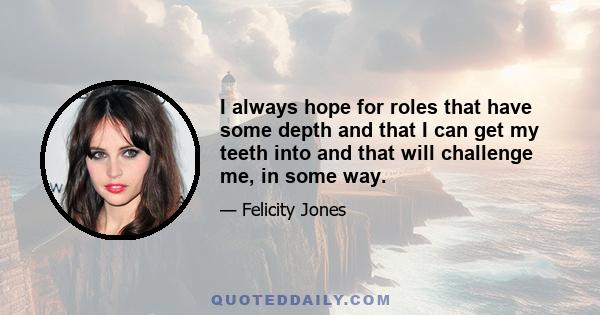 I always hope for roles that have some depth and that I can get my teeth into and that will challenge me, in some way.