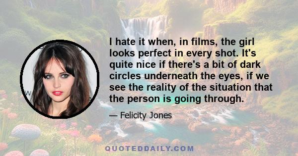 I hate it when, in films, the girl looks perfect in every shot. It's quite nice if there's a bit of dark circles underneath the eyes, if we see the reality of the situation that the person is going through.