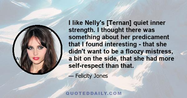 I like Nelly's [Ternan] quiet inner strength. I thought there was something about her predicament that I found interesting - that she didn't want to be a floozy mistress, a bit on the side, that she had more