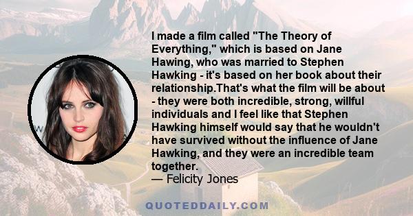 I made a film called The Theory of Everything, which is based on Jane Hawing, who was married to Stephen Hawking - it's based on her book about their relationship.That's what the film will be about - they were both