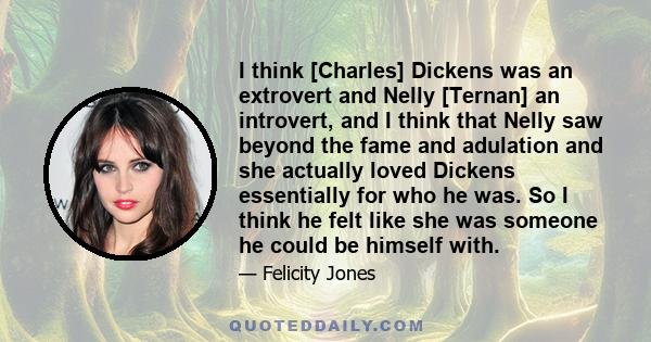 I think [Charles] Dickens was an extrovert and Nelly [Ternan] an introvert, and I think that Nelly saw beyond the fame and adulation and she actually loved Dickens essentially for who he was. So I think he felt like she 