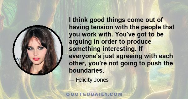 I think good things come out of having tension with the people that you work with. You've got to be arguing in order to produce something interesting. If everyone's just agreeing with each other, you're not going to