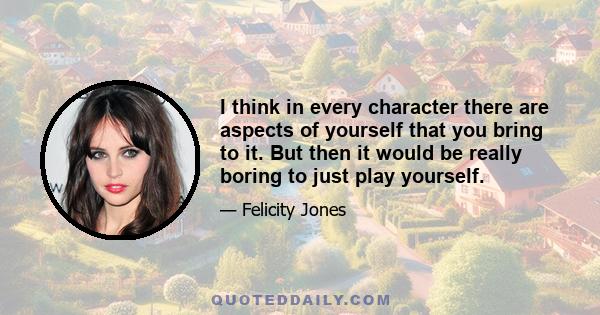 I think in every character there are aspects of yourself that you bring to it. But then it would be really boring to just play yourself.