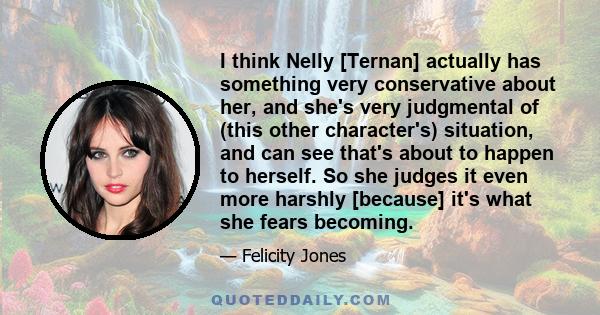 I think Nelly [Ternan] actually has something very conservative about her, and she's very judgmental of (this other character's) situation, and can see that's about to happen to herself. So she judges it even more