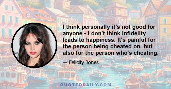 I think personally it's not good for anyone - I don't think infidelity leads to happiness. It's painful for the person being cheated on, but also for the person who's cheating.