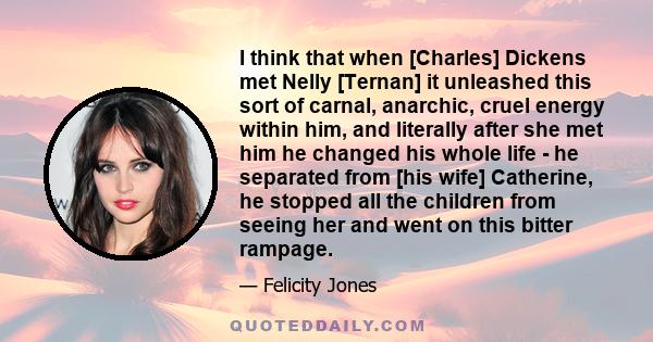 I think that when [Charles] Dickens met Nelly [Ternan] it unleashed this sort of carnal, anarchic, cruel energy within him, and literally after she met him he changed his whole life - he separated from [his wife]