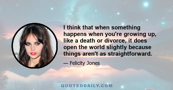 I think that when something happens when you're growing up, like a death or divorce, it does open the world slightly because things aren't as straightforward.