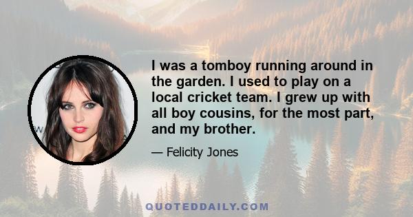 I was a tomboy running around in the garden. I used to play on a local cricket team. I grew up with all boy cousins, for the most part, and my brother. My mother was in the kind of late-sixties, early-seventies origins