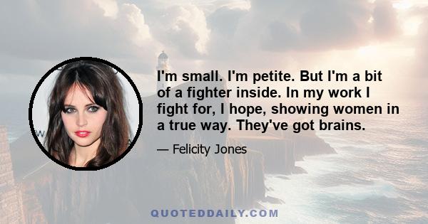 I'm small. I'm petite. But I'm a bit of a fighter inside. In my work I fight for, I hope, showing women in a true way. They've got brains.