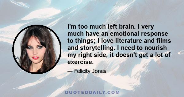 I'm too much left brain. I very much have an emotional response to things; I love literature and films and storytelling. I need to nourish my right side, it doesn't get a lot of exercise.