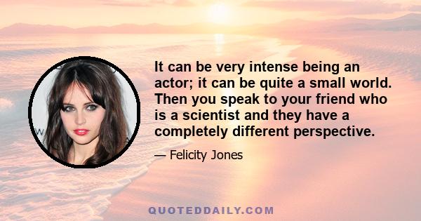 It can be very intense being an actor; it can be quite a small world. Then you speak to your friend who is a scientist and they have a completely different perspective.