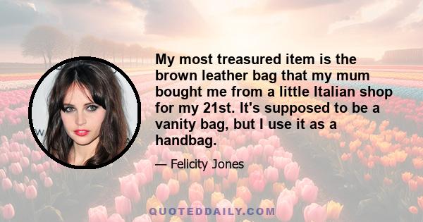 My most treasured item is the brown leather bag that my mum bought me from a little Italian shop for my 21st. It's supposed to be a vanity bag, but I use it as a handbag.