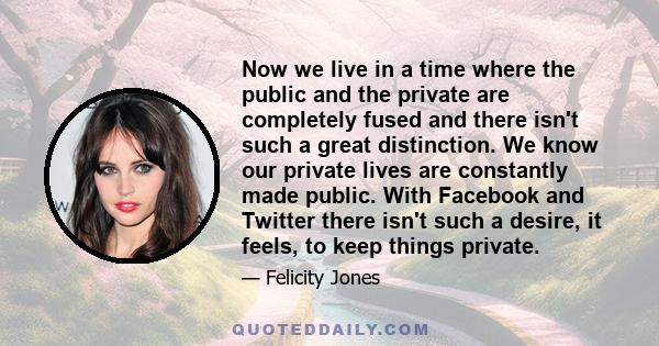 Now we live in a time where the public and the private are completely fused and there isn't such a great distinction. We know our private lives are constantly made public. With Facebook and Twitter there isn't such a