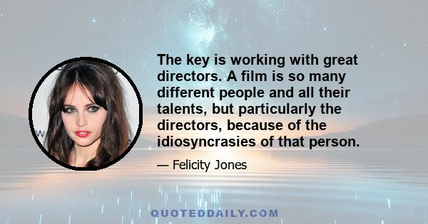 The key is working with great directors. A film is so many different people and all their talents, but particularly the directors, because of the idiosyncrasies of that person.