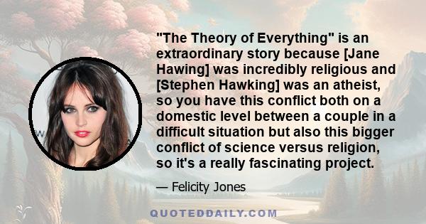 The Theory of Everything is an extraordinary story because [Jane Hawing] was incredibly religious and [Stephen Hawking] was an atheist, so you have this conflict both on a domestic level between a couple in a difficult