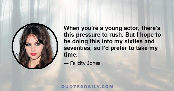 When you're a young actor, there's this pressure to rush. But I hope to be doing this into my sixties and seventies, so I'd prefer to take my time.