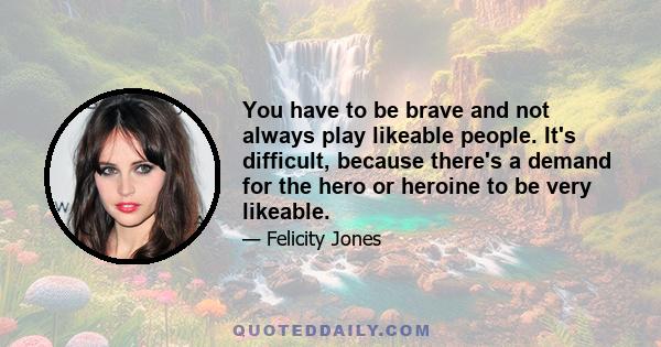 You have to be brave and not always play likeable people. It's difficult, because there's a demand for the hero or heroine to be very likeable.