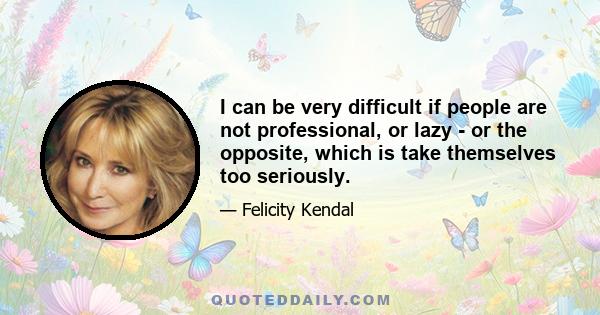 I can be very difficult if people are not professional, or lazy - or the opposite, which is take themselves too seriously.