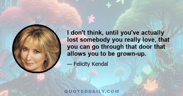 I don't think, until you've actually lost somebody you really love, that you can go through that door that allows you to be grown-up.