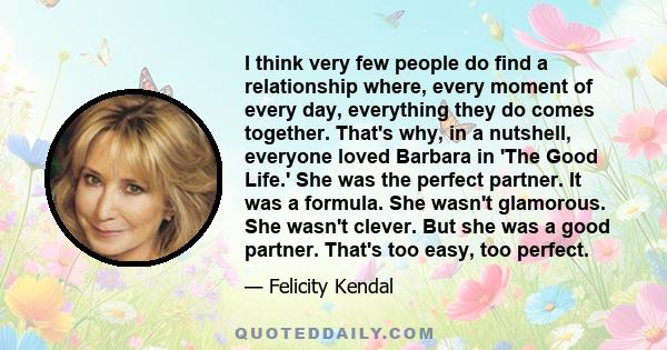 I think very few people do find a relationship where, every moment of every day, everything they do comes together. That's why, in a nutshell, everyone loved Barbara in 'The Good Life.' She was the perfect partner. It