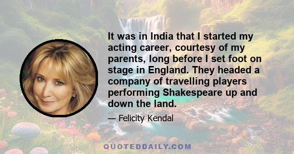 It was in India that I started my acting career, courtesy of my parents, long before I set foot on stage in England. They headed a company of travelling players performing Shakespeare up and down the land.