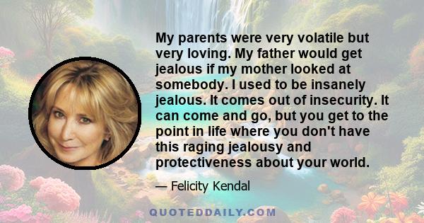 My parents were very volatile but very loving. My father would get jealous if my mother looked at somebody. I used to be insanely jealous. It comes out of insecurity. It can come and go, but you get to the point in life 