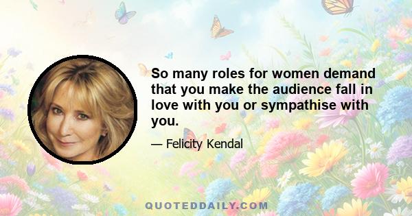 So many roles for women demand that you make the audience fall in love with you or sympathise with you.