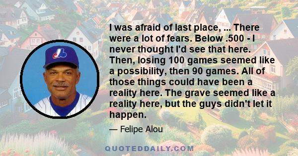 I was afraid of last place, ... There were a lot of fears. Below .500 - I never thought I'd see that here. Then, losing 100 games seemed like a possibility, then 90 games. All of those things could have been a reality