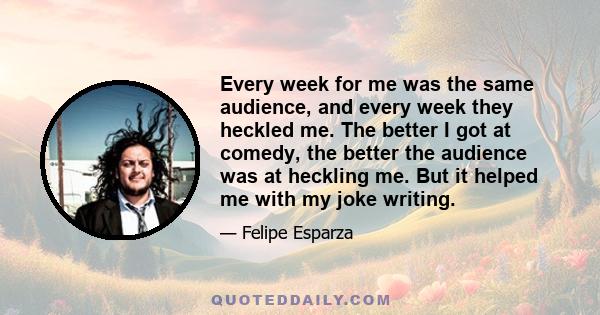 Every week for me was the same audience, and every week they heckled me. The better I got at comedy, the better the audience was at heckling me. But it helped me with my joke writing.