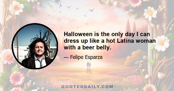 Halloween is the only day I can dress up like a hot Latina woman with a beer belly.