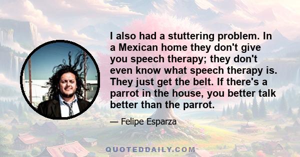 I also had a stuttering problem. In a Mexican home they don't give you speech therapy; they don't even know what speech therapy is. They just get the belt. If there's a parrot in the house, you better talk better than