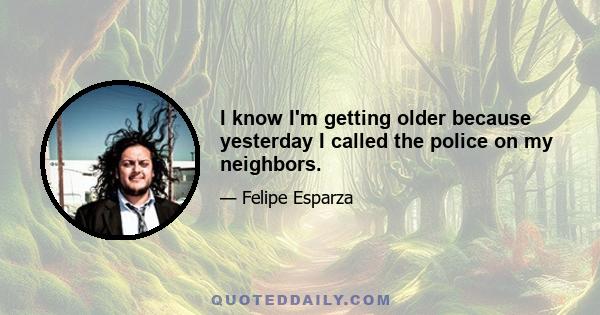 I know I'm getting older because yesterday I called the police on my neighbors.