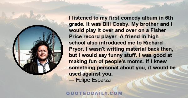 I listened to my first comedy album in 6th grade. It was Bill Cosby. My brother and I would play it over and over on a Fisher Price record player. A friend in high school also introduced me to Richard Pryor. I wasn't