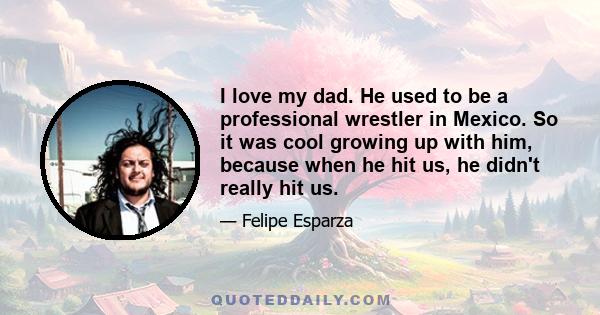 I love my dad. He used to be a professional wrestler in Mexico. So it was cool growing up with him, because when he hit us, he didn't really hit us.